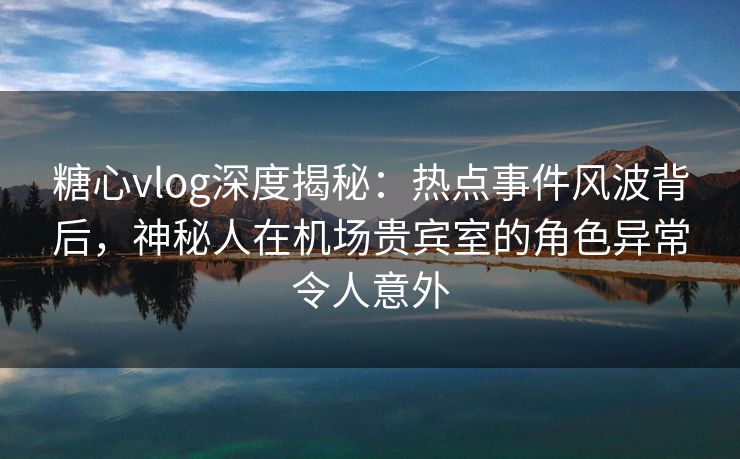 糖心vlog深度揭秘：热点事件风波背后，神秘人在机场贵宾室的角色异常令人意外