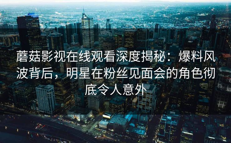蘑菇影视在线观看深度揭秘：爆料风波背后，明星在粉丝见面会的角色彻底令人意外