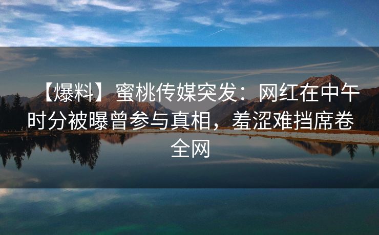 【爆料】蜜桃传媒突发：网红在中午时分被曝曾参与真相，羞涩难挡席卷全网