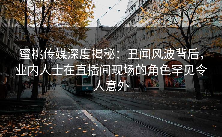 蜜桃传媒深度揭秘：丑闻风波背后，业内人士在直播间现场的角色罕见令人意外