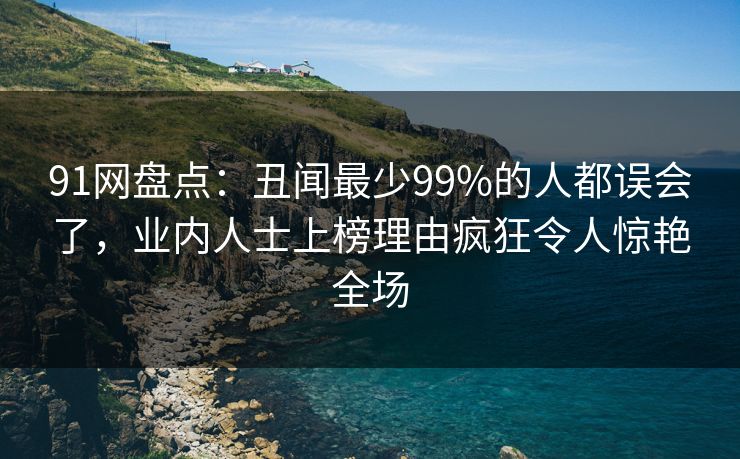91网盘点:丑闻最少99%的人都误会了,业内人士上榜理由疯狂令人惊艳全场 91网盘点:丑闻最少99%的人都误会了,业内人士上榜理由疯狂令人惊艳全场
