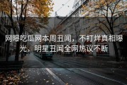 网曝吃瓜网本周丑闻，不打烊真相曝光，明星丑闻全网热议不断