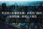 吃瓜网八卦重磅来袭！本周热门圈内人秘闻惊爆，真相让人瞠目