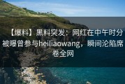【爆料】黑料突发：网红在中午时分被曝曾参与heiliaowang，瞬间沦陷席卷全网