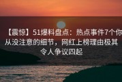 【震惊】51爆料盘点：热点事件7个你从没注意的细节，网红上榜理由极其令人争议四起