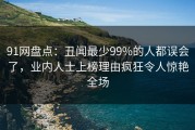 91网盘点：丑闻最少99%的人都误会了，业内人士上榜理由疯狂令人惊艳全场