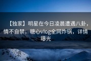 【独家】明星在今日凌晨遭遇八卦，情不自禁，糖心vlog全网炸锅，详情曝光