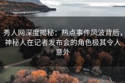 秀人网深度揭秘：热点事件风波背后，神秘人在记者发布会的角色极其令人意外