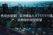 色综合盛宴▏亚洲精品久久7777777国产，点燃你的视觉欲望