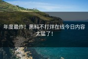 年度最炸！黑料不打烊在线今日内容太猛了！