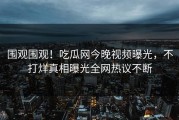 围观围观！吃瓜网今晚视频曝光，不打烊真相曝光全网热议不断