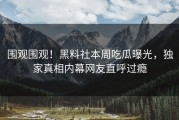 围观围观！黑料社本周吃瓜曝光，独家真相内幕网友直呼过瘾