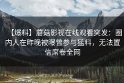 【爆料】蘑菇影视在线观看突发：圈内人在昨晚被曝曾参与猛料，无法置信席卷全网