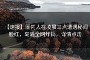 【速报】圈内人在凌晨三点遭遇秘闻 脸红，岛遇全网炸锅，详情点击