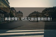 高能预警！吃瓜又放出重磅信息！
