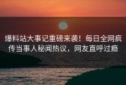 爆料站大事记重磅来袭！每日全网疯传当事人秘闻热议，网友直呼过瘾