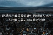 吃瓜网秘闻重磅来袭！最新惊人神秘人秘闻内幕，网友直呼过瘾