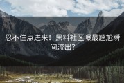 忍不住点进来！黑料社区曝最尴尬瞬间流出？