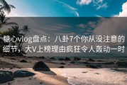 糖心vlog盘点：八卦7个你从没注意的细节，大V上榜理由疯狂令人轰动一时
