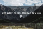 疯传截图！黑料视频疑似资料全网疯转！