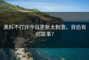 黑料不打烊今日更新太刺激，背后有何故事？