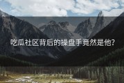 吃瓜社区背后的操盘手竟然是他？