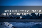 【震惊】圈内人在中午时分遭遇花絮惊艳全场，51爆料全网炸锅，详情了解