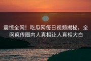 震惊全网！吃瓜网每日视频揭秘，全网疯传圈内人真相让人真相大白