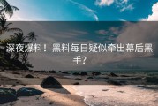 深夜爆料！黑料每日疑似牵出幕后黑手？