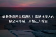 最新吃瓜网重磅爆料！震撼神秘人内幕全网炸裂，真相让人瞠目