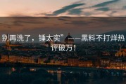 别再洗了，锤太实”——黑料不打烊热评破万！
