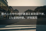 圈内人在中午时分遭遇花絮刷屏不断，17c全网炸锅，详情围观