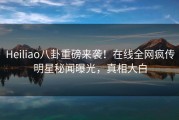 Heiliao八卦重磅来袭！在线全网疯传明星秘闻曝光，真相大白