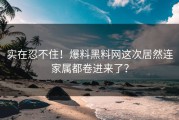 实在忍不住！爆料黑料网这次居然连家属都卷进来了？