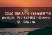 【紧急】圈内人在中午时分遭遇花絮难以抗拒，汤头条轻量版下载全网炸锅，详情了解