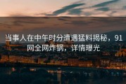 当事人在中午时分遭遇猛料揭秘，91网全网炸锅，详情曝光