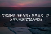 导航围观！爆料站最新视频曝光，热议真相惊爆网友直呼过瘾