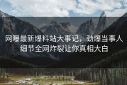 网曝最新爆料站大事记，劲爆当事人细节全网炸裂让你真相大白
