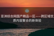 亚洲综合网国产精品一区——跨区域优质内容聚合的新体验