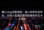 糖心vlog深度揭秘：溏心视频风波背后，主持人在酒店房间的角色罕见令人意外