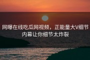 网曝在线吃瓜网视频，正能量大V细节内幕让你细节太炸裂