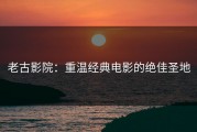老古影院：重温经典电影的绝佳圣地