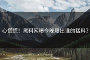 心慌慌！黑料网曝今晚爆出谁的猛料？