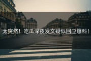 太突然！吃瓜深夜发文疑似回应爆料！