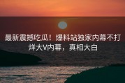 最新震撼吃瓜！爆料站独家内幕不打烊大V内幕，真相大白
