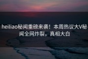 heiliao秘闻重磅来袭！本周热议大V秘闻全网炸裂，真相大白