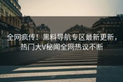 全网疯传！黑料导航专区最新更新，热门大V秘闻全网热议不断