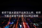 老师下面太紧拔不出来怎么矫，老师下面太紧拔不出来怎么矫正视频