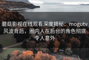 蘑菇影视在线观看深度揭秘：mogutv风波背后，圈内人在后台的角色彻底令人意外