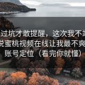 我踩过坑才敢提醒，这次我不站队，我只说蜜桃视频在线让我最不爽的点：账号定位（看完你就懂）